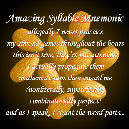 An image of nine shining golden almonds on a black background, with white text on top of them that reads:

    Amazing Syllable Mnemonic
    allegedly I never practice
    my almond games throughout the hours
    this isn't true, they're not attentive
    I actually propagate them
    mathematicians then award me
    (nonliterally, superclearly)
    combinatorially perfect!
    and as I speak, I count the word parts...