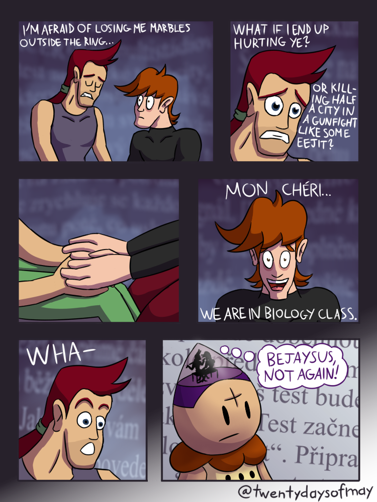 A six-panel comic.
    
    Panel 1. Aran Ryan and Glass Joe are sitting in a mysterious room.
    Aran: 'I'm afraid of losing me marbles outside the ring...'
    
    Panel 2. Cut closer to Aran's sad face.
    Aran: 'What if I end up hurting ye? Or killing half a city in a gunfight like some eejit?'
    
    Panel 3. Joe puts his hands on Aran's.
    
    Panel 4. Cut to an en face view of Joe's comforting smile.
    Joe: 'Mon chéri... we are in biology class.'
    
    Panel 5. Cut back to Aran's head.
    Aran: 'Wha-'
    
    Panel 6. The whole scene turns out to have been taking place inside Tenten's head. They are the one sitting in biology class.
    Aran: 'BEJAYSUS, NOT AGAIN!'